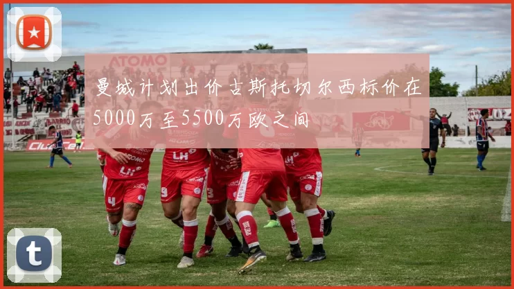 曼城计划出价古斯托切尔西标价在5000万至5500万欧之间