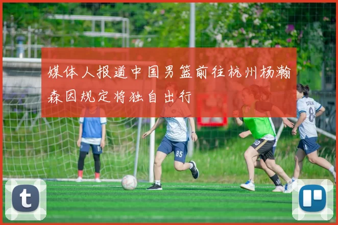 媒体人报道中国男篮前往杭州杨瀚森因规定将独自出行
