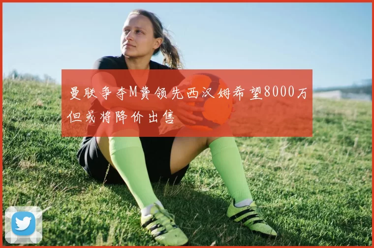 曼联争夺M费领先西汉姆希望8000万但或将降价出售