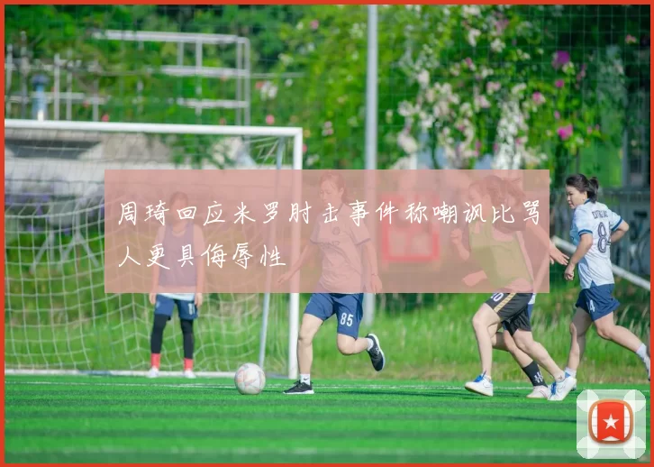 周琦回应米罗肘击事件称嘲讽比骂人更具侮辱性