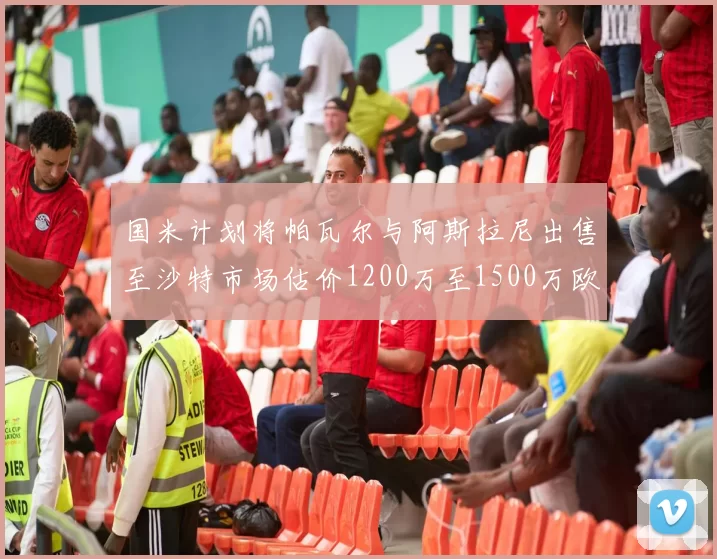 国米计划将帕瓦尔与阿斯拉尼出售至沙特市场估价1200万至1500万欧元