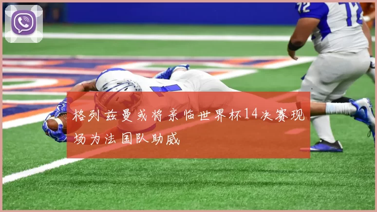 格列兹曼或将亲临世界杯14决赛现场为法国队助威