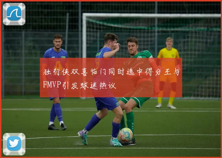 独行侠双喜临门同时选中得分王与FMVP引发球迷热议