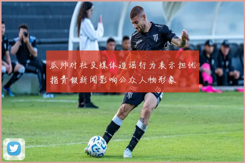 瓜帅对社交媒体造谣行为表示担忧指责假新闻影响公众人物形象