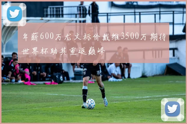 年薪600万尤文标价戴维3500万期待世界杯助其重返巅峰