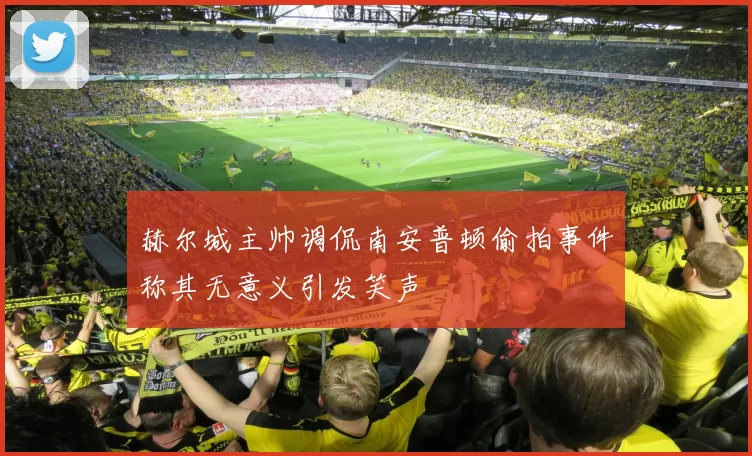 赫尔城主帅调侃南安普顿偷拍事件称其无意义引发笑声