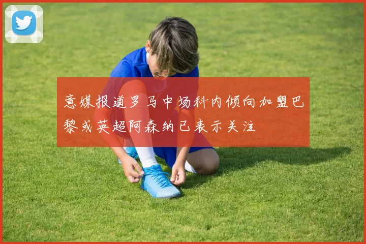 意媒报道罗马中场科内倾向加盟巴黎或英超阿森纳已表示关注