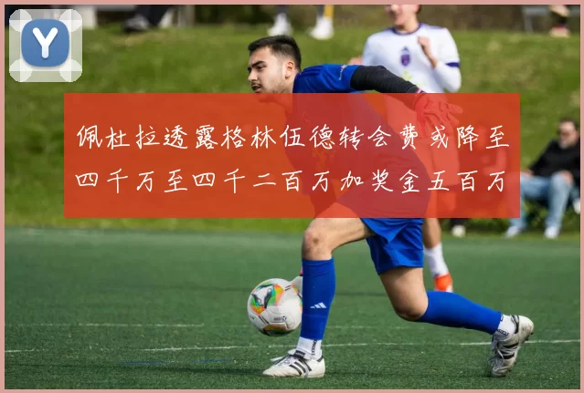 佩杜拉透露格林伍德转会费或降至四千万至四千二百万加奖金五百万至六百万