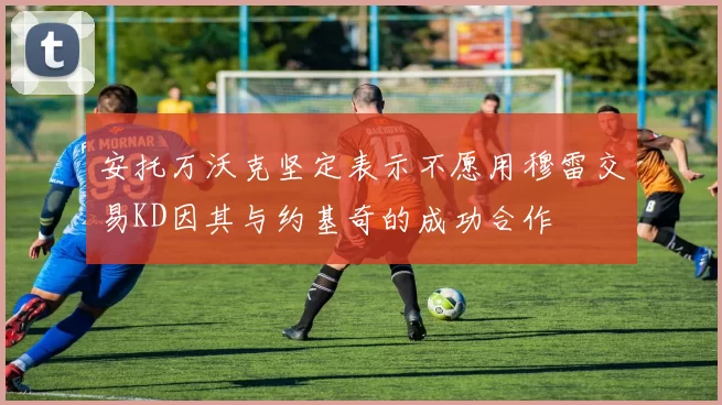 安托万沃克坚定表示不愿用穆雷交易KD因其与约基奇的成功合作