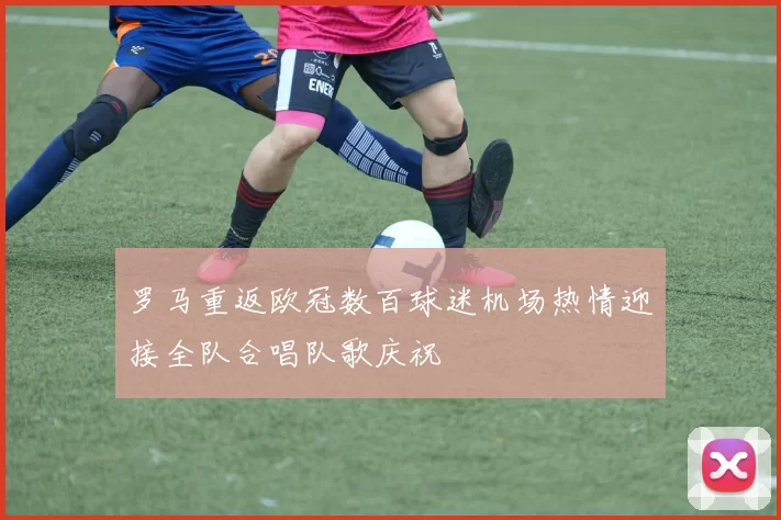 罗马重返欧冠数百球迷机场热情迎接全队合唱队歌庆祝