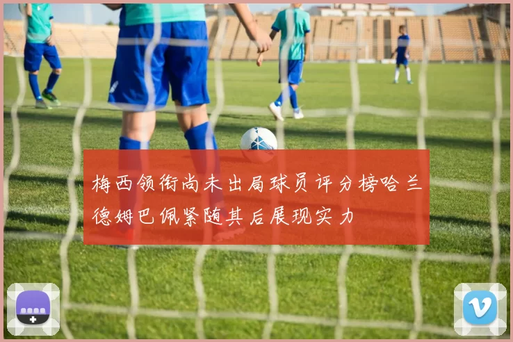 梅西领衔尚未出局球员评分榜哈兰德姆巴佩紧随其后展现实力
