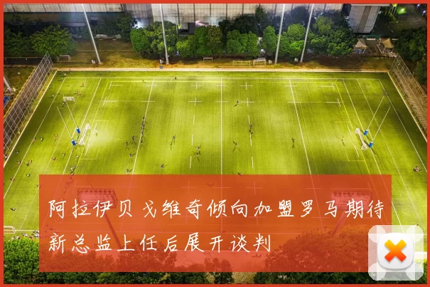 阿拉伊贝戈维奇倾向加盟罗马期待新总监上任后展开谈判