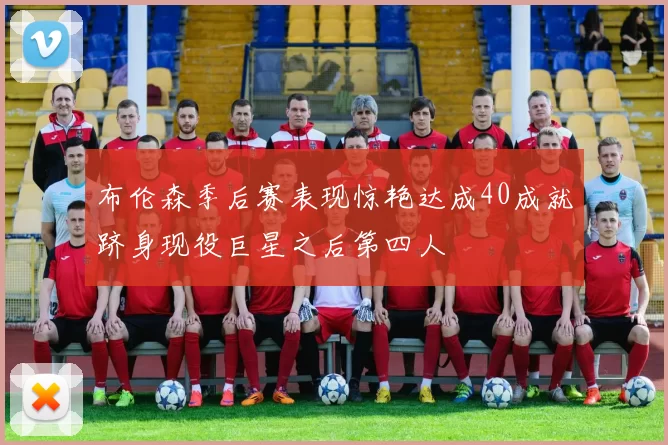 布伦森季后赛表现惊艳达成40成就跻身现役巨星之后第四人
