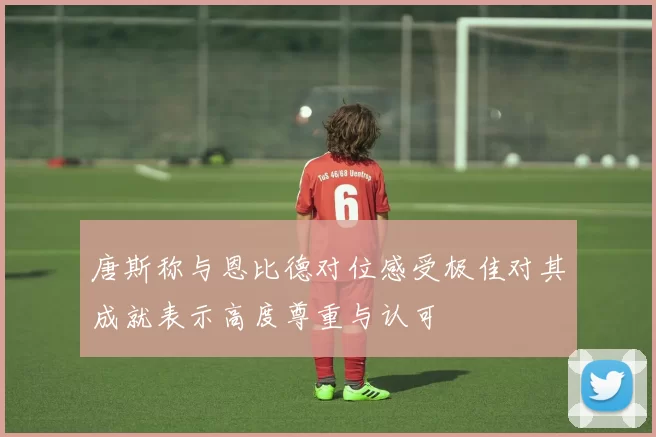 唐斯称与恩比德对位感受极佳对其成就表示高度尊重与认可