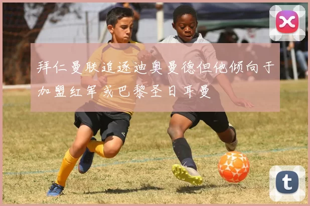 拜仁曼联追逐迪奥曼德但他倾向于加盟红军或巴黎圣日耳曼