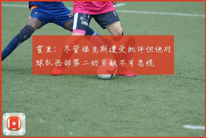 霍里：尽管福克斯遭受批评但他对球队西部第二的贡献不可忽视