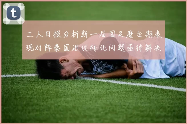 工人日报分析新一届国足磨合期表现对阵泰国进攻转化问题亟待解决