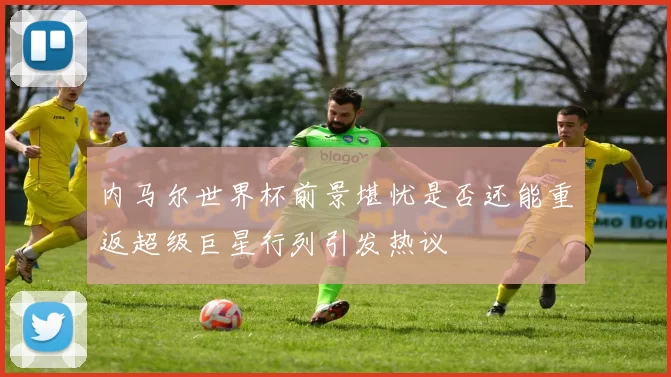 内马尔世界杯前景堪忧是否还能重返超级巨星行列引发热议