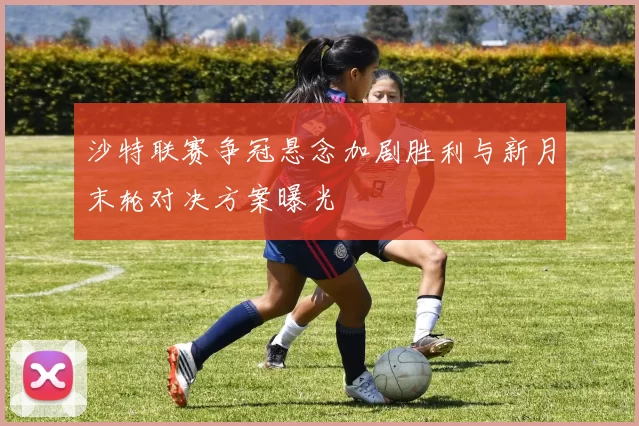 沙特联赛争冠悬念加剧胜利与新月末轮对决方案曝光