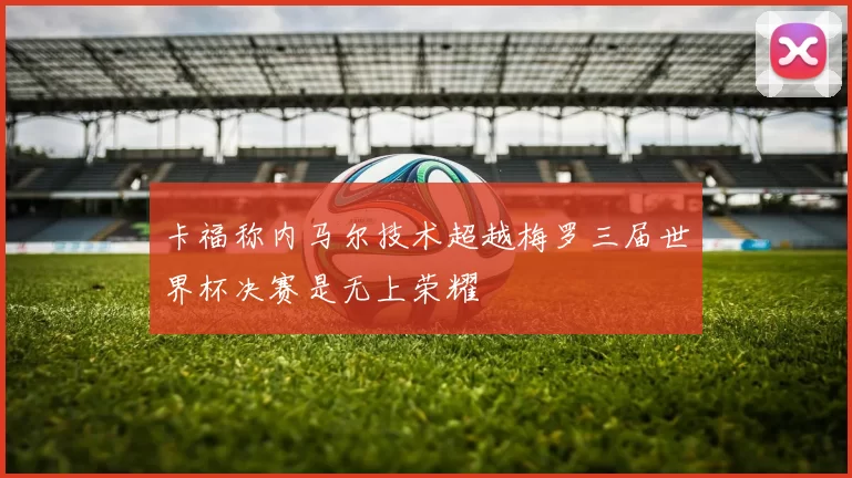 卡福称内马尔技术超越梅罗三届世界杯决赛是无上荣耀