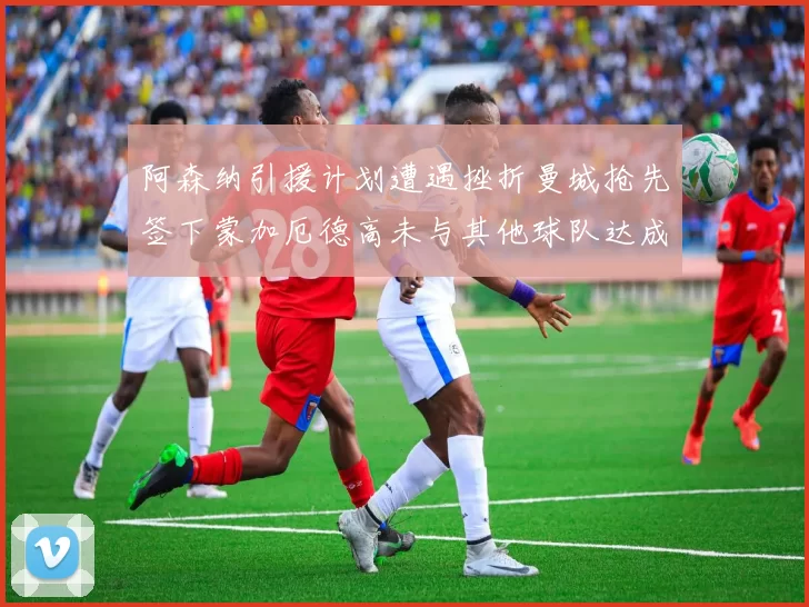 阿森纳引援计划遭遇挫折曼城抢先签下蒙加厄德高未与其他球队达成协议
