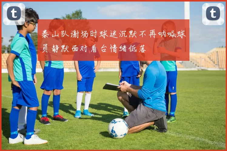 泰山队谢场时球迷沉默不再呐喊球员静默面对看台情绪低落