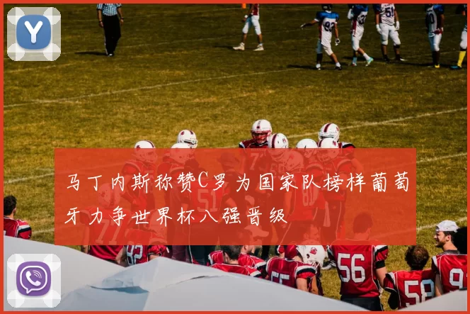马丁内斯称赞C罗为国家队榜样葡萄牙力争世界杯八强晋级