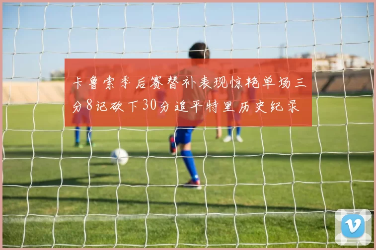 卡鲁索季后赛替补表现惊艳单场三分8记砍下30分追平特里历史纪录