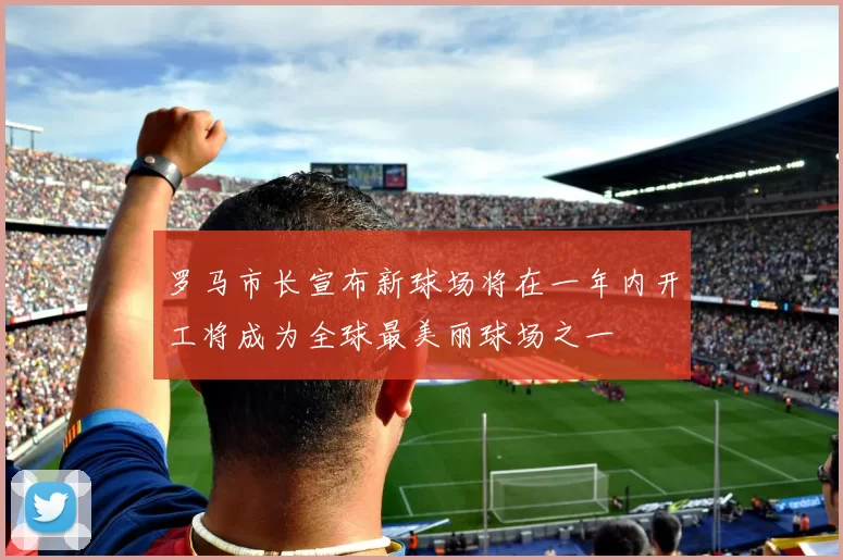 罗马市长宣布新球场将在一年内开工将成为全球最美丽球场之一