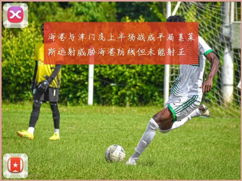 海港与津门虎上半场战成平局基莱斯远射威胁海港防线但未能射正